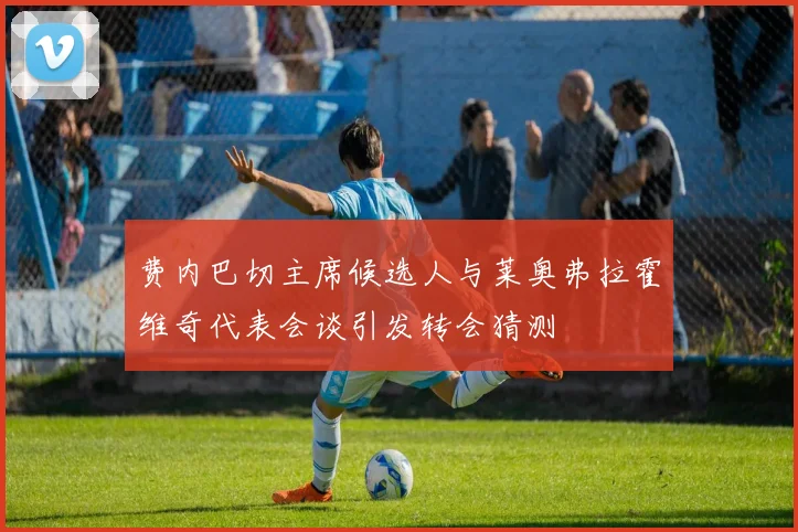 费内巴切主席候选人与莱奥弗拉霍维奇代表会谈引发转会猜测