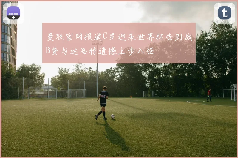 曼联官网报道C罗迎来世界杯告别战B费与达洛特遗憾止步八强