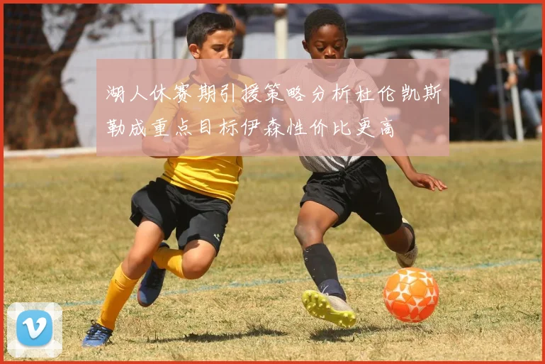 湖人休赛期引援策略分析杜伦凯斯勒成重点目标伊森性价比更高