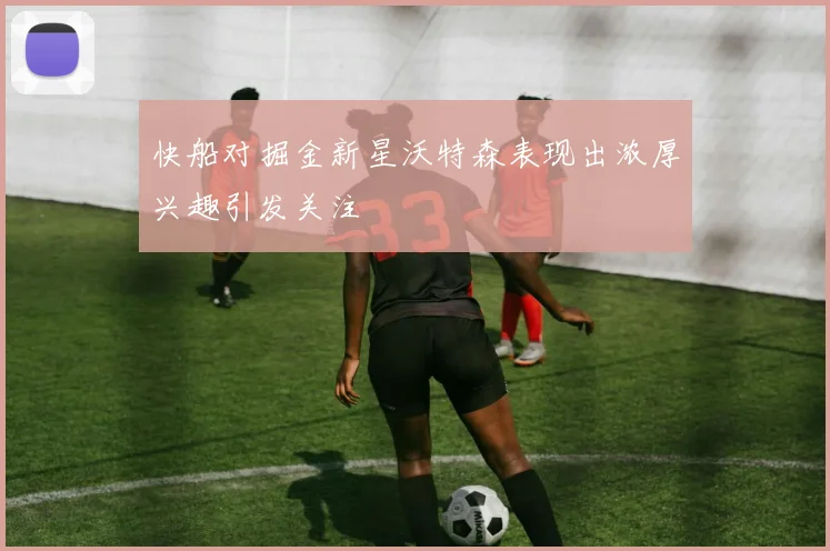 快船对掘金新星沃特森表现出浓厚兴趣引发关注