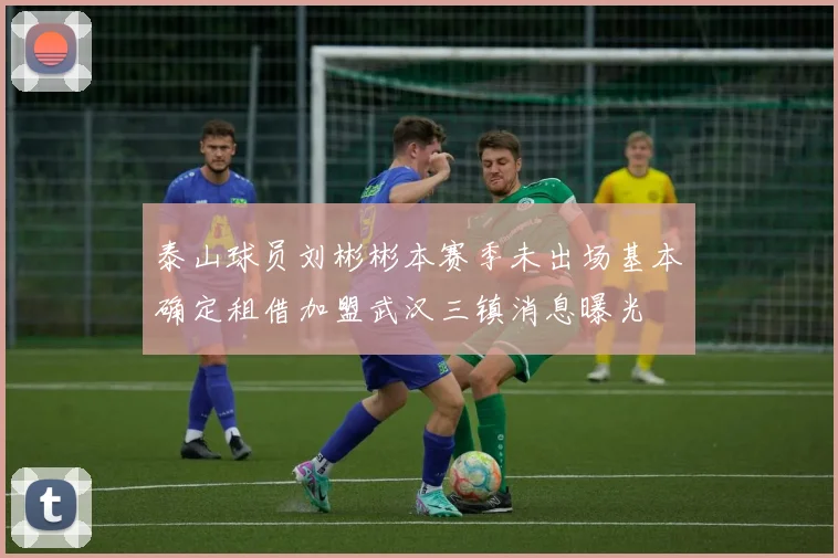 泰山球员刘彬彬本赛季未出场基本确定租借加盟武汉三镇消息曝光