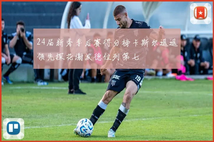24届新秀季后赛得分榜卡斯尔遥遥领先探花谢泼德位列第七