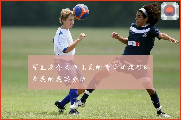 霍里谈乔治与克莱的昔日辉煌难以重现的现实分析