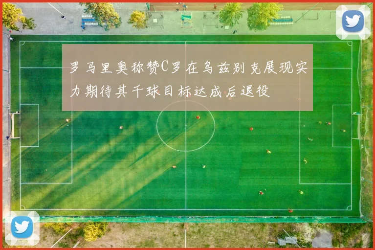 罗马里奥称赞C罗在乌兹别克展现实力期待其千球目标达成后退役
