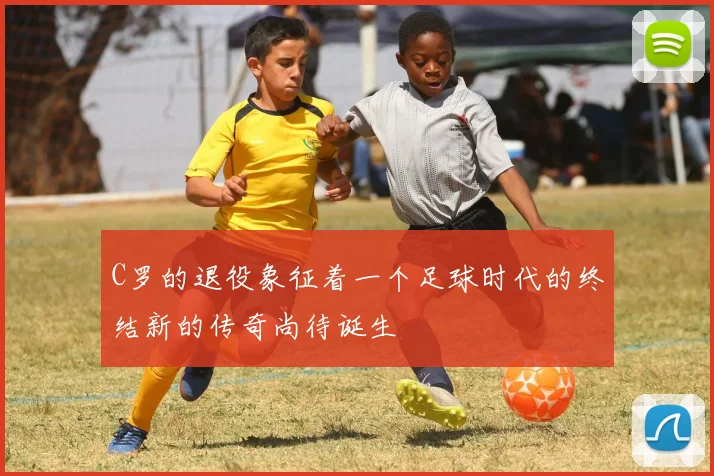 C罗的退役象征着一个足球时代的终结新的传奇尚待诞生
