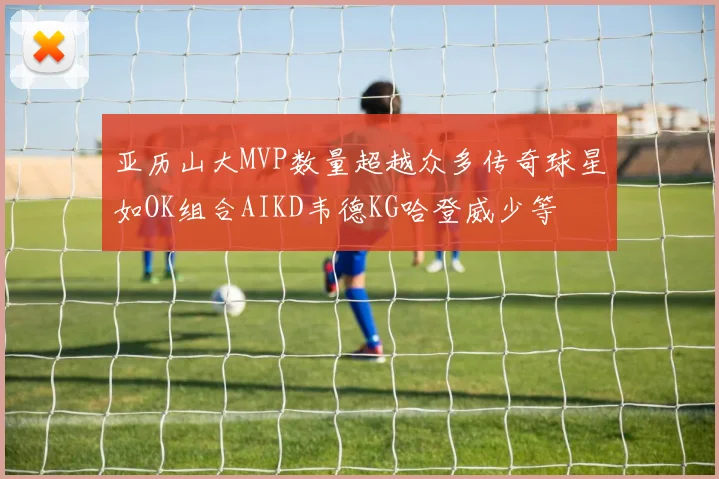 亚历山大MVP数量超越众多传奇球星如OK组合AIKD韦德KG哈登威少等