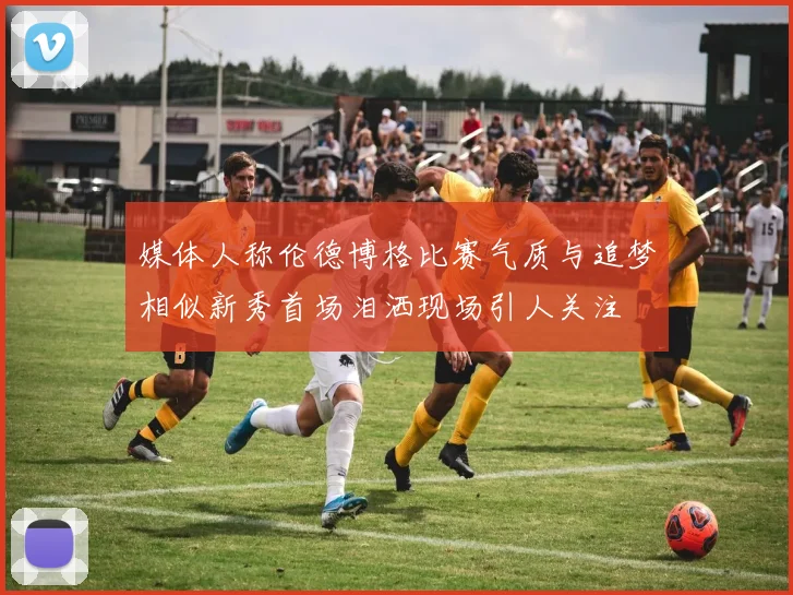 媒体人称伦德博格比赛气质与追梦相似新秀首场泪洒现场引人关注