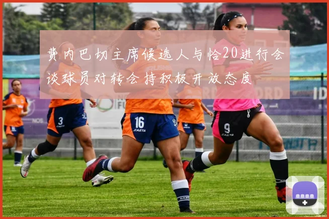 费内巴切主席候选人与恰20进行会谈球员对转会持积极开放态度