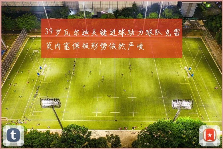 39岁瓦尔迪关键进球助力球队克雷莫内塞保级形势依然严峻