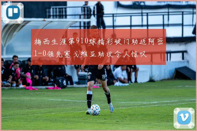 梅西生涯第910球精彩破门助迈阿密1-0领先塞戈维亚助攻令人惊叹