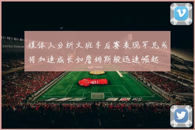 媒体人分析文班季后赛表现罕见或将加速成长如詹姆斯般迅速崛起